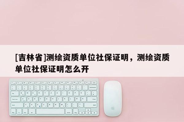 [吉林省]測繪資質(zhì)單位社保證明，測繪資質(zhì)單位社保證明怎么開