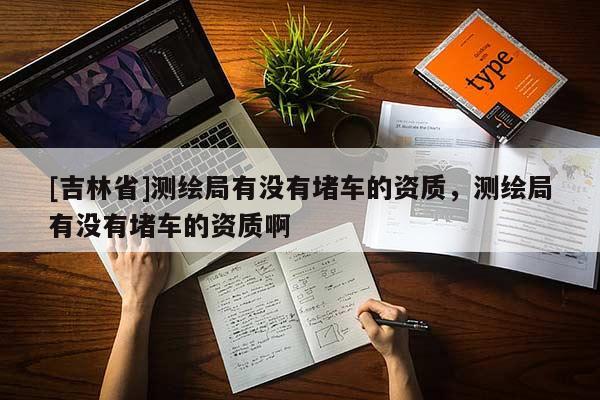 [吉林省]測繪局有沒有堵車的資質(zhì)，測繪局有沒有堵車的資質(zhì)啊