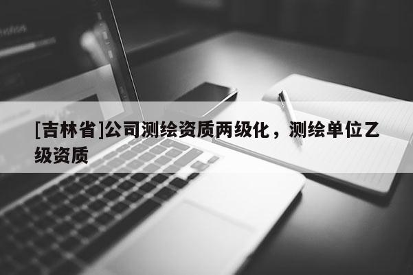 [吉林省]公司測繪資質(zhì)兩級化，測繪單位乙級資質(zhì)