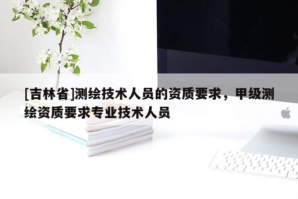 [吉林省]測繪技術(shù)人員的資質(zhì)要求，甲級測繪資質(zhì)要求專業(yè)技術(shù)人員
