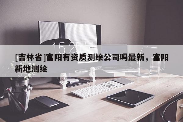 [吉林省]富陽(yáng)有資質(zhì)測(cè)繪公司嗎最新，富陽(yáng)新地測(cè)繪