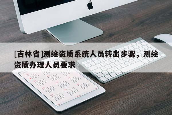 [吉林省]測繪資質(zhì)系統(tǒng)人員轉(zhuǎn)出步驟，測繪資質(zhì)辦理人員要求