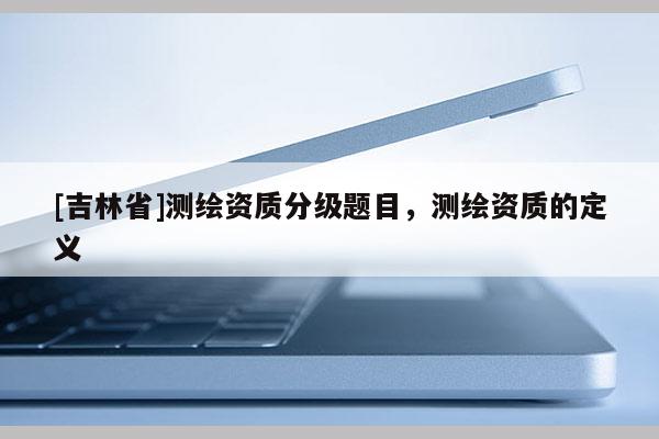 [吉林省]測(cè)繪資質(zhì)分級(jí)題目，測(cè)繪資質(zhì)的定義