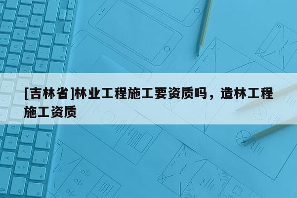 [吉林省]林業(yè)工程施工要資質(zhì)嗎，造林工程施工資質(zhì)