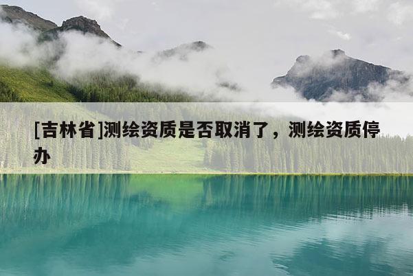[吉林省]測繪資質(zhì)是否取消了，測繪資質(zhì)停辦
