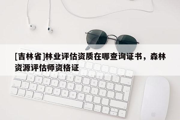 [吉林省]林業(yè)評(píng)估資質(zhì)在哪查詢證書，森林資源評(píng)估師資格證