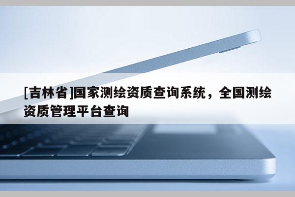 [吉林省]國家測繪資質(zhì)查詢系統(tǒng)，全國測繪資質(zhì)管理平臺查詢