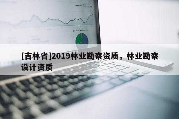 [吉林省]2019林業(yè)勘察資質(zhì)，林業(yè)勘察設(shè)計(jì)資質(zhì)