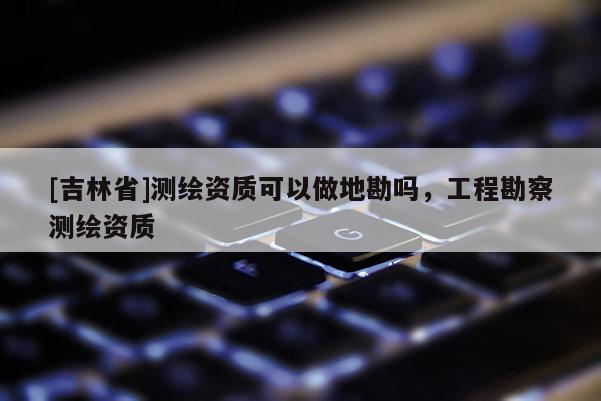[吉林省]測繪資質(zhì)可以做地勘嗎，工程勘察測繪資質(zhì)