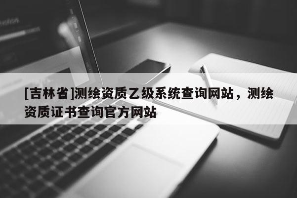 [吉林省]測繪資質(zhì)乙級系統(tǒng)查詢網(wǎng)站，測繪資質(zhì)證書查詢官方網(wǎng)站