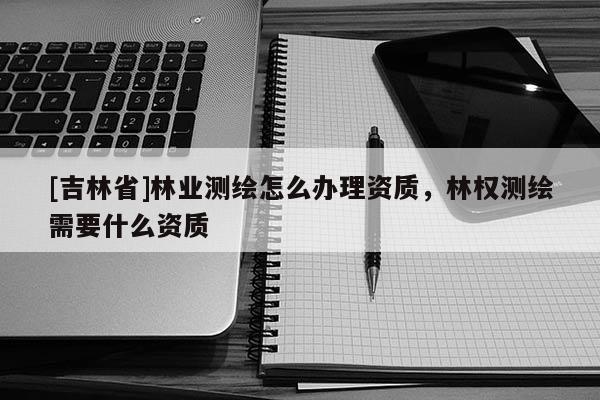 [吉林省]林業(yè)測(cè)繪怎么辦理資質(zhì)，林權(quán)測(cè)繪需要什么資質(zhì)