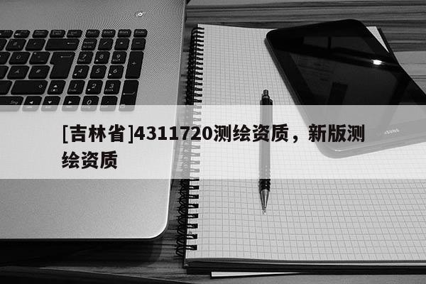 [吉林省]4311720測繪資質(zhì)，新版測繪資質(zhì)