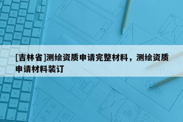 [吉林省]測繪資質(zhì)申請完整材料，測繪資質(zhì)申請材料裝訂