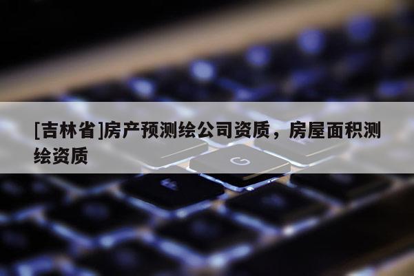 [吉林省]房產(chǎn)預(yù)測(cè)繪公司資質(zhì)，房屋面積測(cè)繪資質(zhì)
