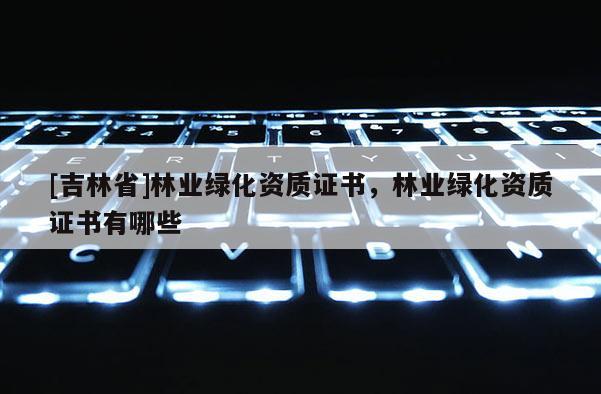 [吉林省]林業(yè)綠化資質(zhì)證書，林業(yè)綠化資質(zhì)證書有哪些