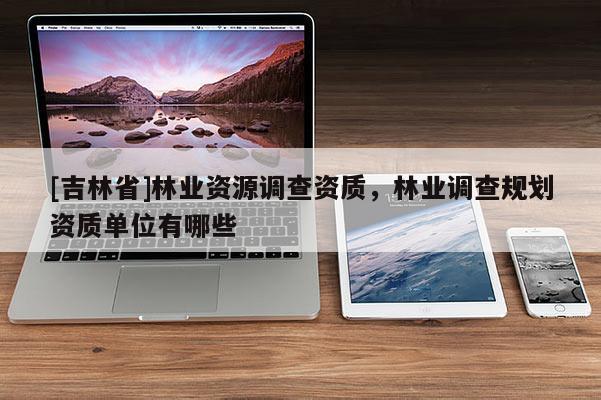 [吉林省]林業(yè)資源調(diào)查資質(zhì)，林業(yè)調(diào)查規(guī)劃資質(zhì)單位有哪些