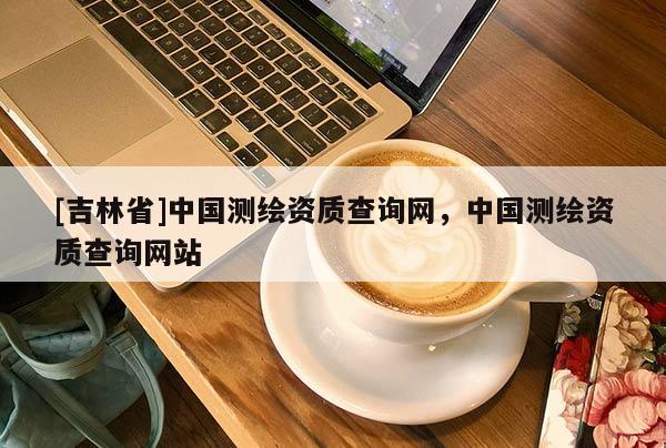 [吉林省]中國(guó)測(cè)繪資質(zhì)查詢網(wǎng)，中國(guó)測(cè)繪資質(zhì)查詢網(wǎng)站