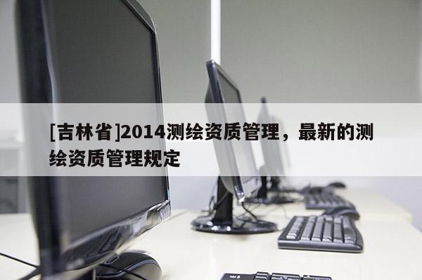 [吉林省]2014測繪資質(zhì)管理，最新的測繪資質(zhì)管理規(guī)定