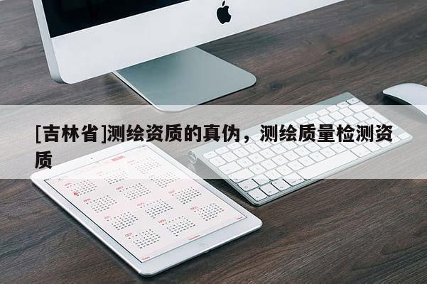[吉林省]測(cè)繪資質(zhì)的真?zhèn)?，測(cè)繪質(zhì)量檢測(cè)資質(zhì)