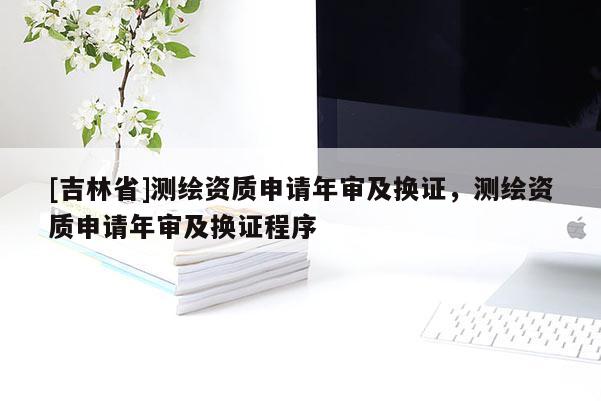 [吉林省]測(cè)繪資質(zhì)申請(qǐng)年審及換證，測(cè)繪資質(zhì)申請(qǐng)年審及換證程序