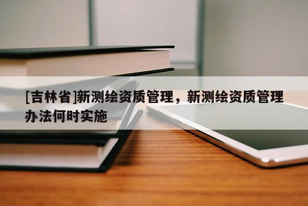 [吉林省]新測(cè)繪資質(zhì)管理，新測(cè)繪資質(zhì)管理辦法何時(shí)實(shí)施