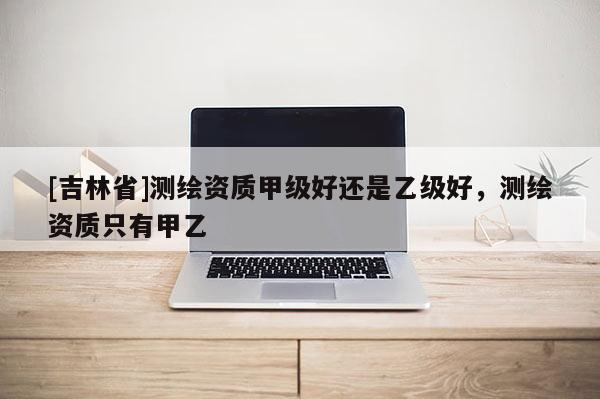 [吉林省]測繪資質(zhì)甲級(jí)好還是乙級(jí)好，測繪資質(zhì)只有甲乙