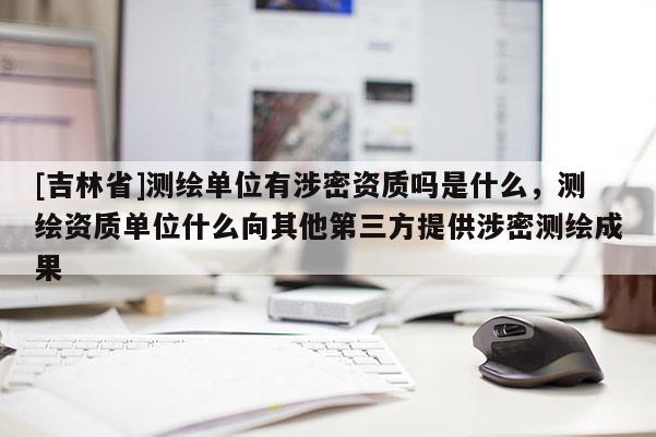 [吉林省]測(cè)繪單位有涉密資質(zhì)嗎是什么，測(cè)繪資質(zhì)單位什么向其他第三方提供涉密測(cè)繪成果