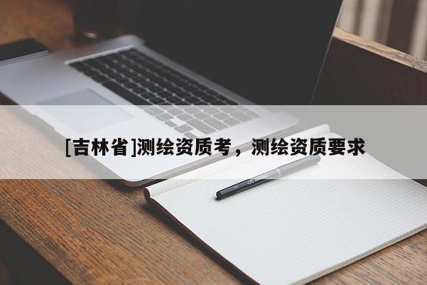 [吉林省]測(cè)繪資質(zhì)考，測(cè)繪資質(zhì)要求