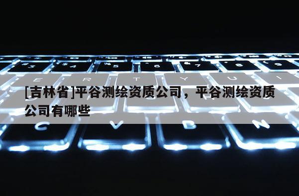 [吉林省]平谷測(cè)繪資質(zhì)公司，平谷測(cè)繪資質(zhì)公司有哪些