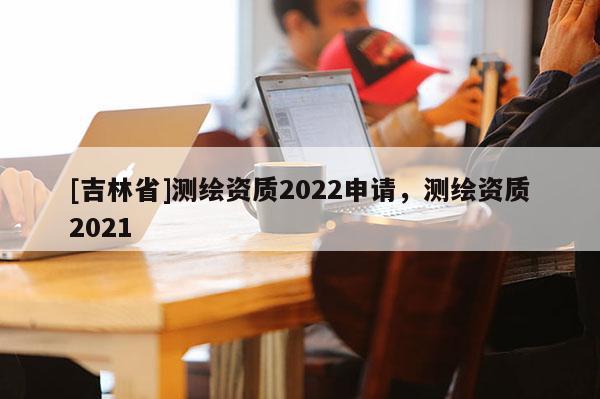[吉林省]測繪資質(zhì)2022申請，測繪資質(zhì)2021