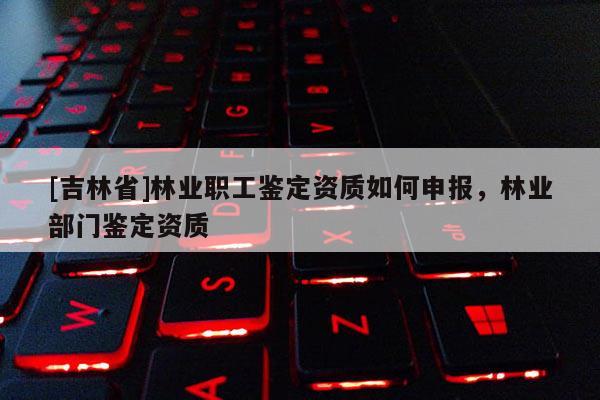 [吉林省]林業(yè)職工鑒定資質(zhì)如何申報，林業(yè)部門鑒定資質(zhì)