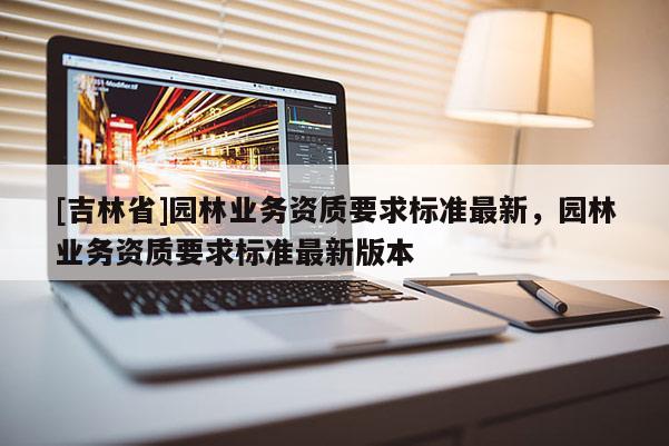[吉林省]園林業(yè)務(wù)資質(zhì)要求標(biāo)準(zhǔn)最新，園林業(yè)務(wù)資質(zhì)要求標(biāo)準(zhǔn)最新版本
