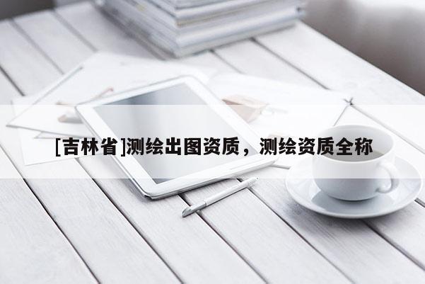 [吉林省]測繪出圖資質，測繪資質全稱