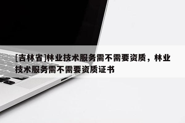 [吉林省]林業(yè)技術(shù)服務(wù)需不需要資質(zhì)，林業(yè)技術(shù)服務(wù)需不需要資質(zhì)證書
