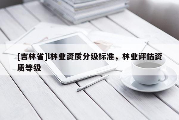 [吉林省]l林業(yè)資質(zhì)分級標(biāo)準(zhǔn)，林業(yè)評估資質(zhì)等級