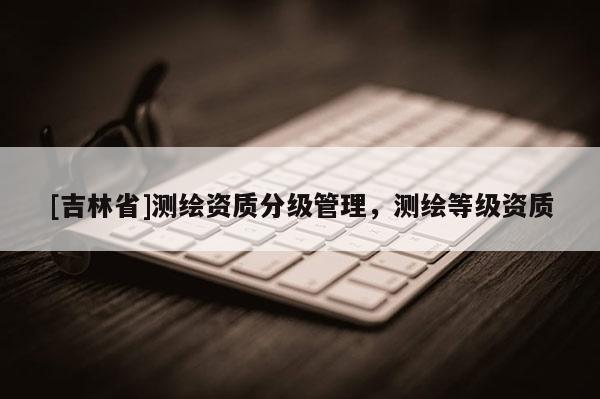 [吉林省]測繪資質(zhì)分級管理，測繪等級資質(zhì)