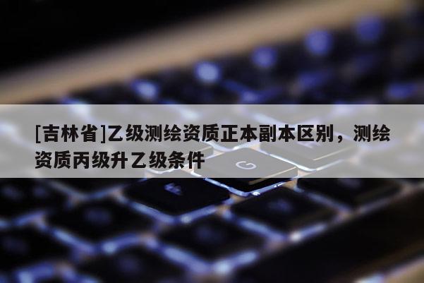 [吉林省]乙級(jí)測(cè)繪資質(zhì)正本副本區(qū)別，測(cè)繪資質(zhì)丙級(jí)升乙級(jí)條件