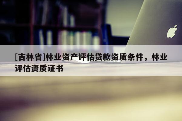 [吉林省]林業(yè)資產(chǎn)評估貸款資質(zhì)條件，林業(yè)評估資質(zhì)證書