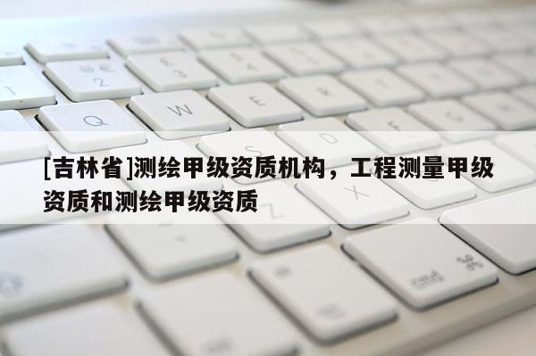 [吉林省]測繪甲級資質(zhì)機構(gòu)，工程測量甲級資質(zhì)和測繪甲級資質(zhì)