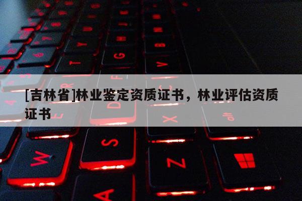 [吉林省]林業(yè)鑒定資質(zhì)證書(shū)，林業(yè)評(píng)估資質(zhì)證書(shū)