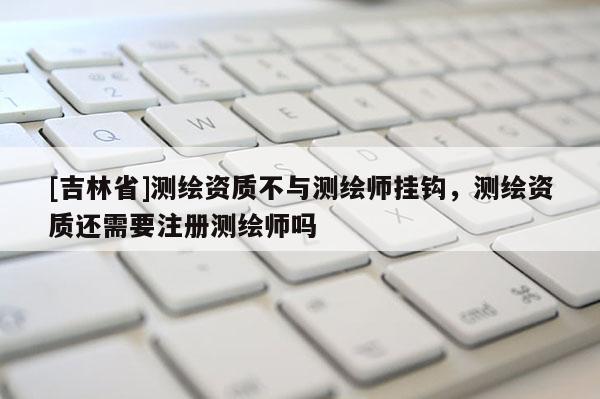 [吉林省]測繪資質(zhì)不與測繪師掛鉤，測繪資質(zhì)還需要注冊測繪師嗎