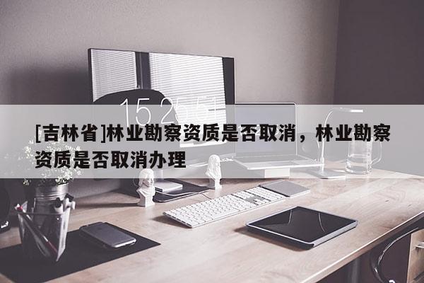 [吉林省]林業(yè)勘察資質(zhì)是否取消，林業(yè)勘察資質(zhì)是否取消辦理