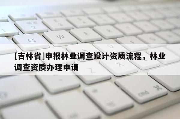 [吉林省]申報林業(yè)調(diào)查設(shè)計資質(zhì)流程，林業(yè)調(diào)查資質(zhì)辦理申請