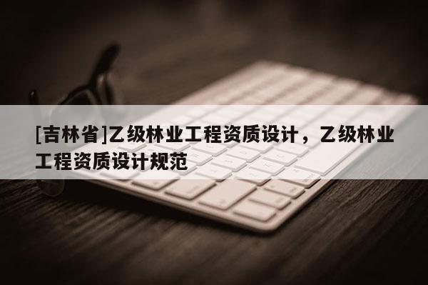 [吉林省]乙級(jí)林業(yè)工程資質(zhì)設(shè)計(jì)，乙級(jí)林業(yè)工程資質(zhì)設(shè)計(jì)規(guī)范