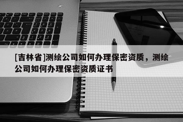 [吉林省]測繪公司如何辦理保密資質(zhì)，測繪公司如何辦理保密資質(zhì)證書
