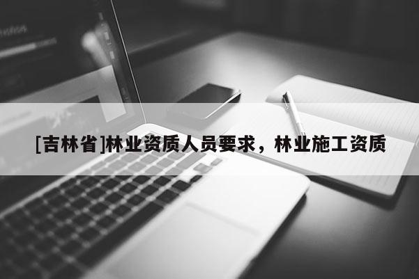 [吉林省]林業(yè)資質(zhì)人員要求，林業(yè)施工資質(zhì)