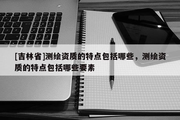[吉林省]測繪資質(zhì)的特點(diǎn)包括哪些，測繪資質(zhì)的特點(diǎn)包括哪些要素