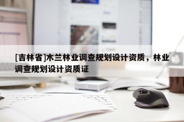 [吉林省]木蘭林業(yè)調查規(guī)劃設計資質，林業(yè)調查規(guī)劃設計資質證