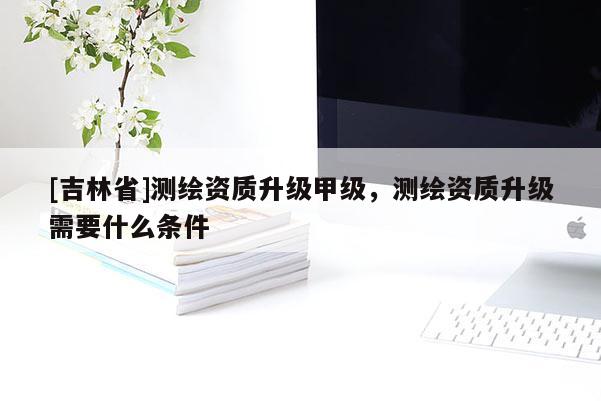 [吉林省]測繪資質(zhì)升級甲級，測繪資質(zhì)升級需要什么條件