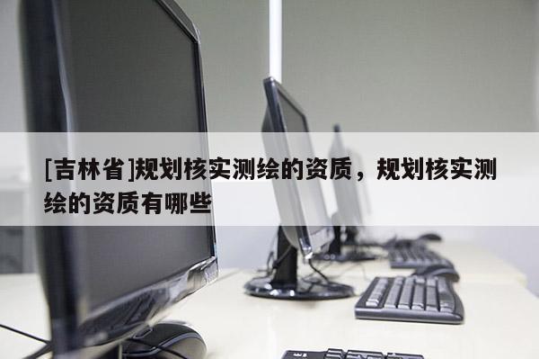 [吉林省]規(guī)劃核實(shí)測(cè)繪的資質(zhì)，規(guī)劃核實(shí)測(cè)繪的資質(zhì)有哪些